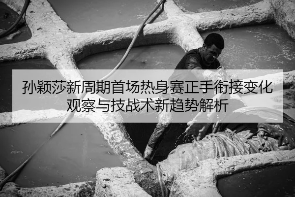 孙颖莎新周期首场热身赛正手衔接变化观察与技战术新趋势解析