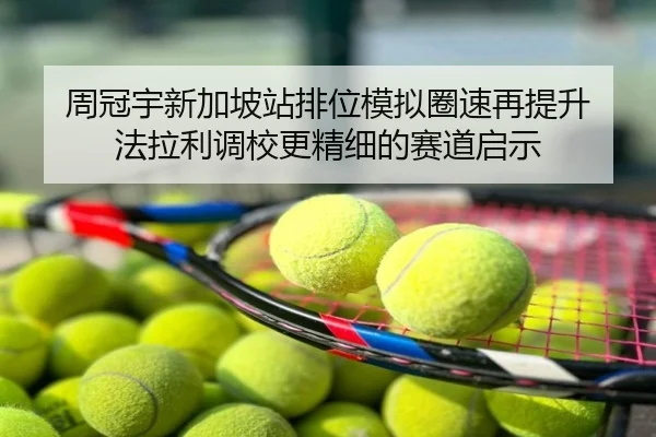 周冠宇新加坡站排位模拟圈速再提升 法拉利调校更精细的赛道启示