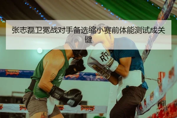 张志磊卫冕战对手备选缩小赛前体能测试成关键