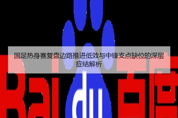 国足热身赛复盘边路推进低效与中锋支点缺位的深层症结解析