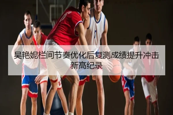 吴艳妮栏间节奏优化后复测成绩提升冲击新高纪录