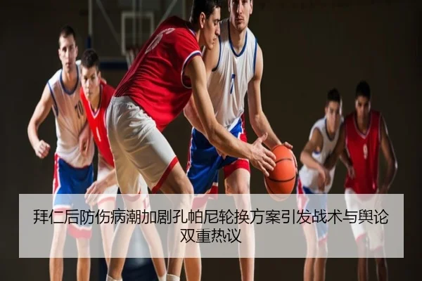 拜仁后防伤病潮加剧孔帕尼轮换方案引发战术与舆论双重热议