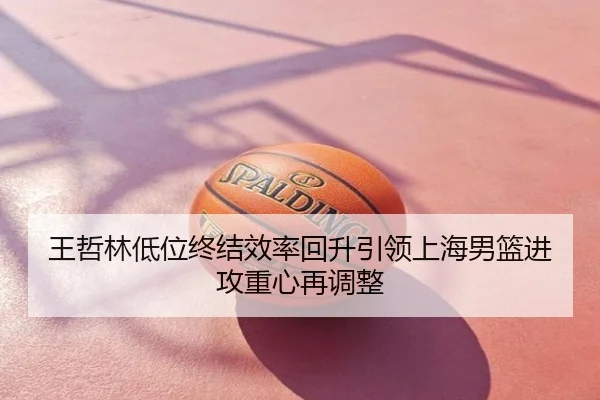 王哲林低位终结效率回升引领上海男篮进攻重心再调整