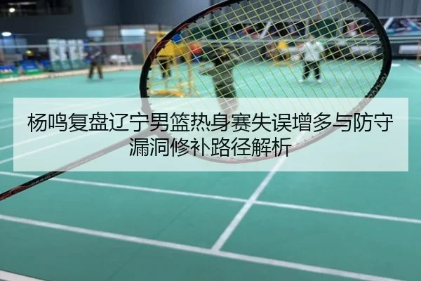 杨鸣复盘辽宁男篮热身赛失误增多与防守漏洞修补路径解析
