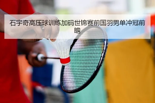 石宇奇高压球训练加码世锦赛前国羽男单冲冠前瞻