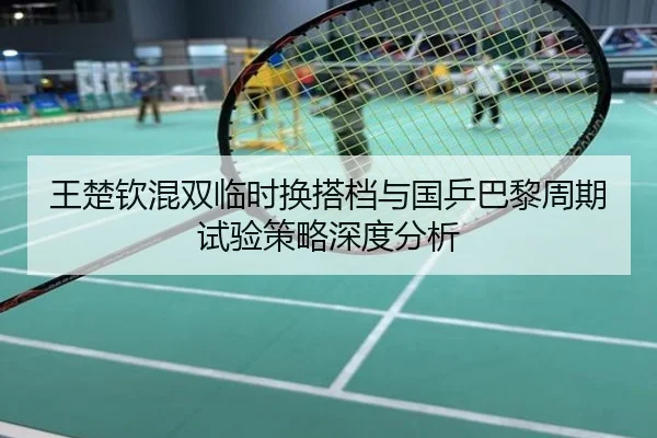 王楚钦混双临时换搭档与国乒巴黎周期试验策略深度分析