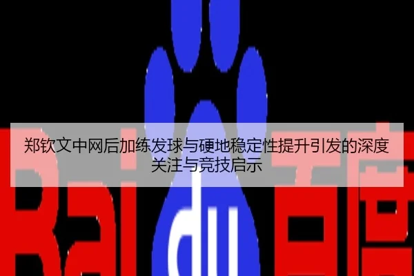 郑钦文中网后加练发球与硬地稳定性提升引发的深度关注与竞技启示