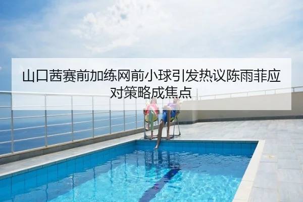 山口茜赛前加练网前小球引发热议陈雨菲应对策略成焦点